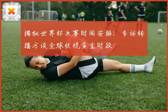 揭秘世界杯决赛时间安排:专访转播方谈全球收视黄金时段
