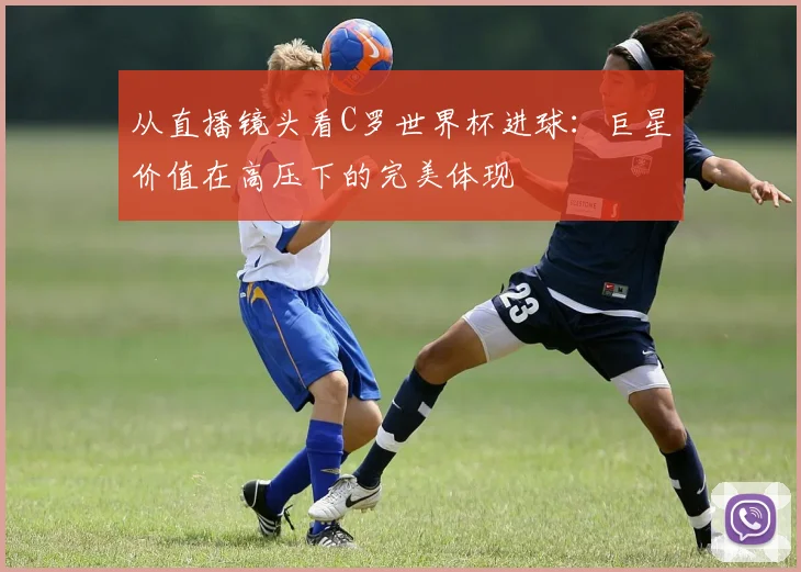 从直播镜头看C罗世界杯进球：巨星价值在高压下的完美体现