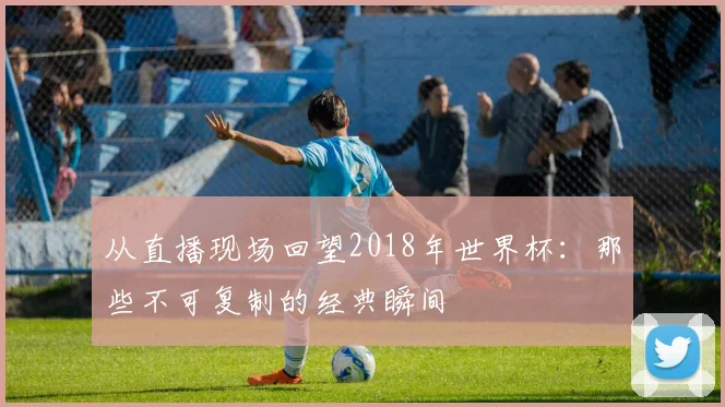 从直播现场回望2018年世界杯：那些不可复制的经典瞬间