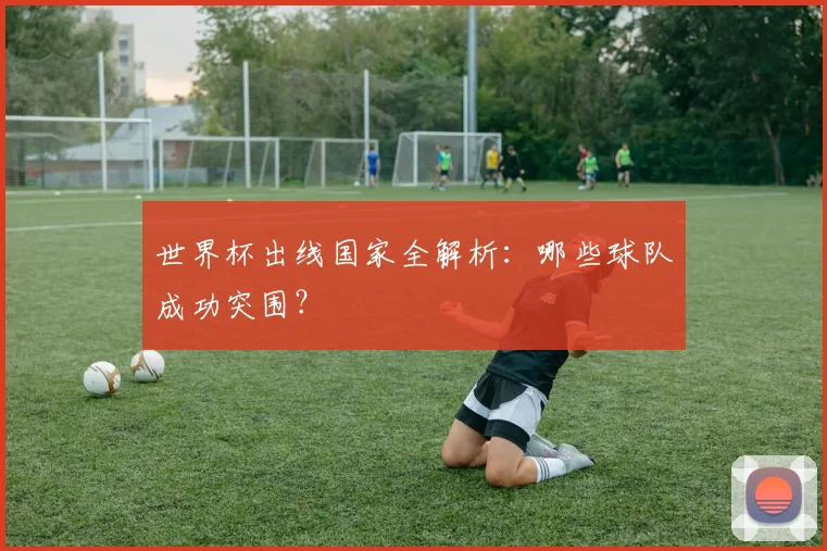 世界杯出线国家全解析：哪些球队成功突围？