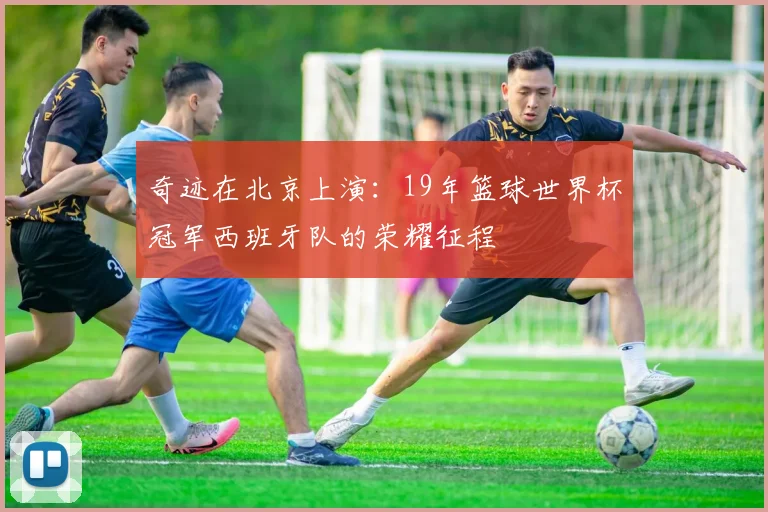 奇迹在北京上演:19年篮球世界杯冠军西班牙队的荣耀征程