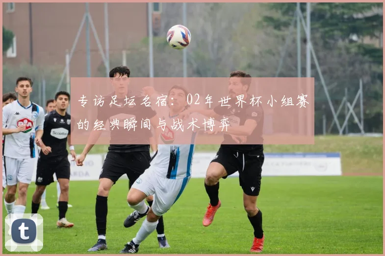 专访足坛名宿：02年世界杯小组赛的经典瞬间与战术博弈