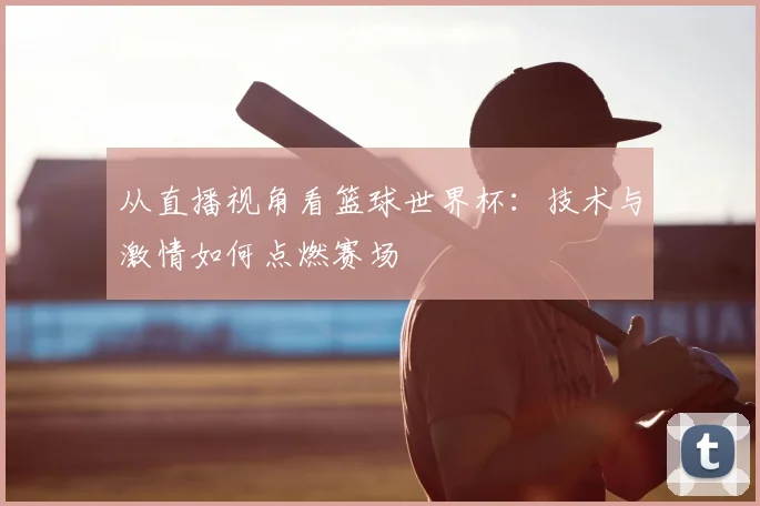 从直播视角看篮球世界杯：技术与激情如何点燃赛场