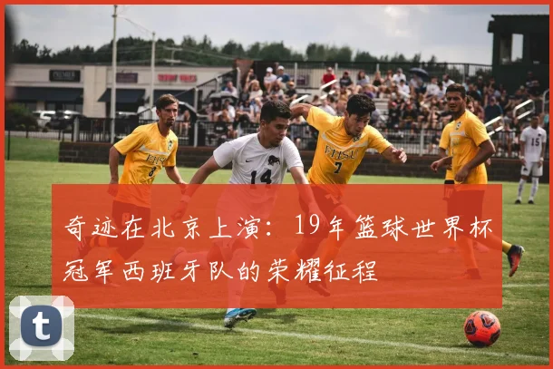 奇迹在北京上演：19年篮球世界杯冠军西班牙队的荣耀征程