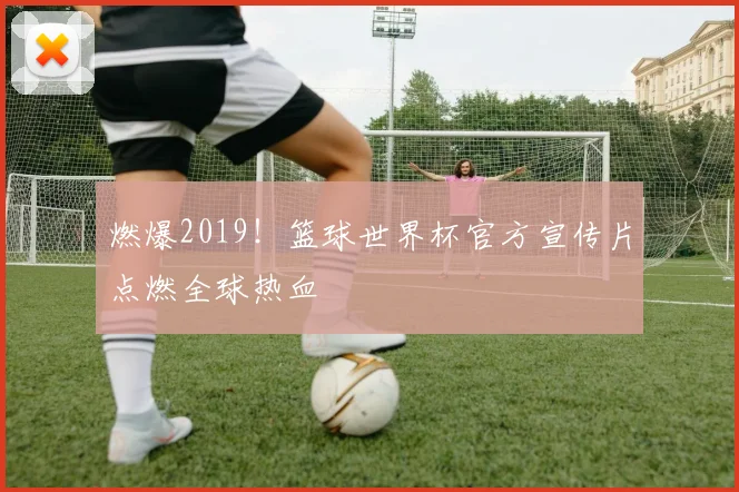 燃爆2019！篮球世界杯官方宣传片点燃全球热血