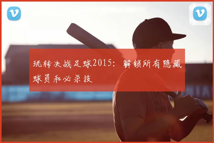 玩转决战足球2015：解锁所有隐藏球员和必杀技