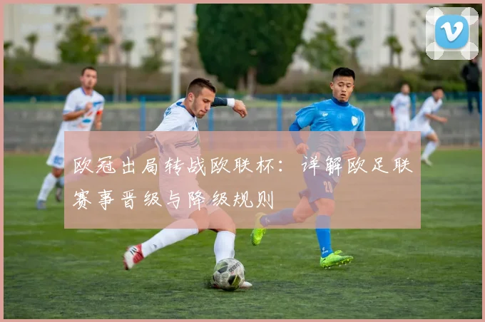 欧冠出局转战欧联杯:详解欧足联赛事晋级与降级规则
