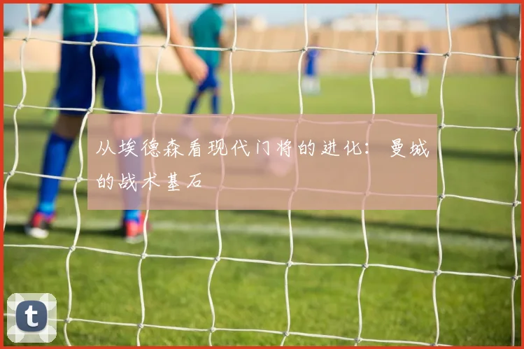 从埃德森看现代门将的进化：曼城的战术基石