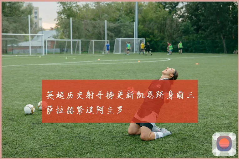 英超历史射手榜更新凯恩跻身前三萨拉赫紧追阿圭罗