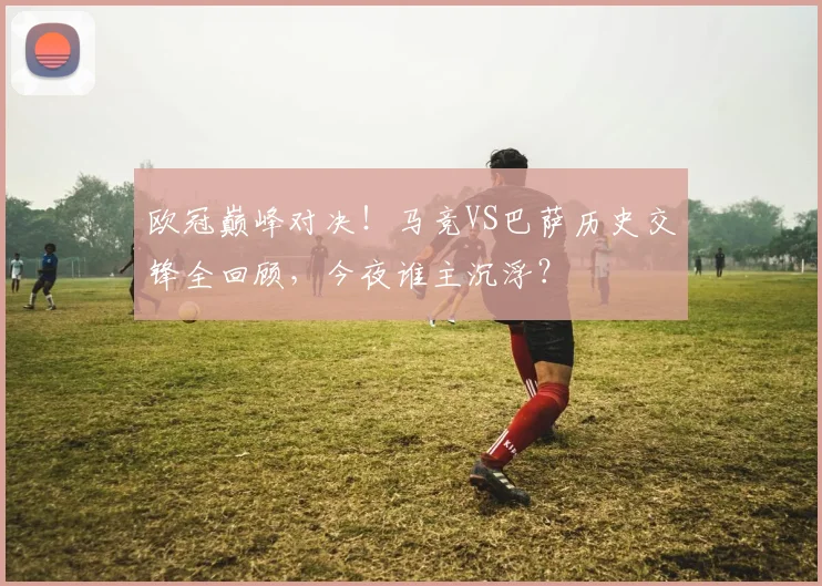 欧冠巅峰对决！马竞VS巴萨历史交锋全回顾，今夜谁主沉浮？