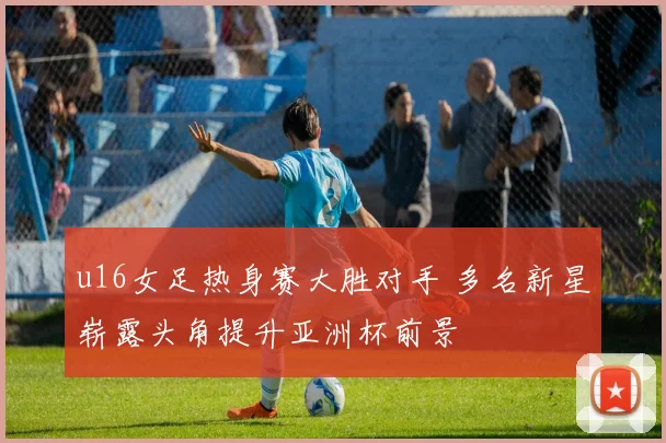 u16女足热身赛大胜对手 多名新星崭露头角提升亚洲杯前景