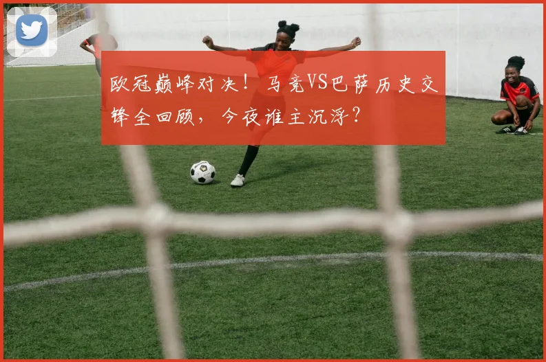 欧冠巅峰对决！马竞VS巴萨历史交锋全回顾，今夜谁主沉浮？