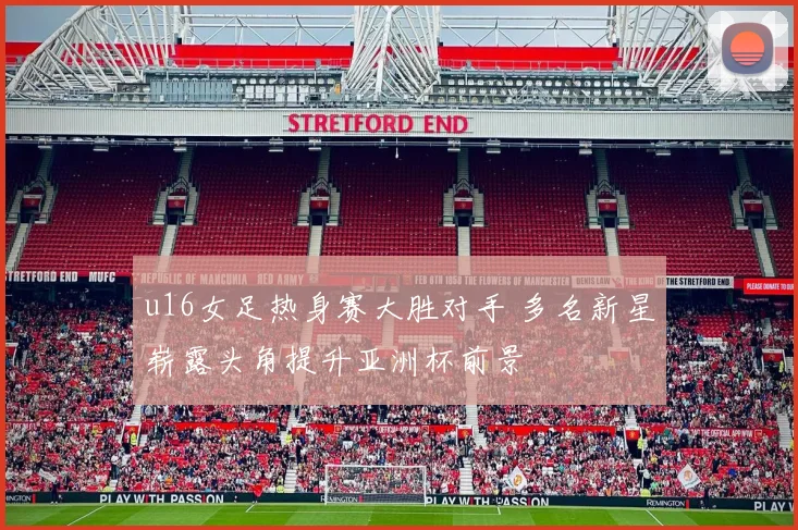 u16女足热身赛大胜对手 多名新星崭露头角提升亚洲杯前景