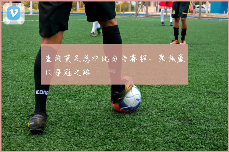 查询英足总杯比分与赛程，聚焦豪门争冠之路
