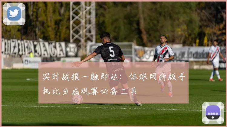 实时战报一触即达：体球网新版手机比分成观赛必备工具