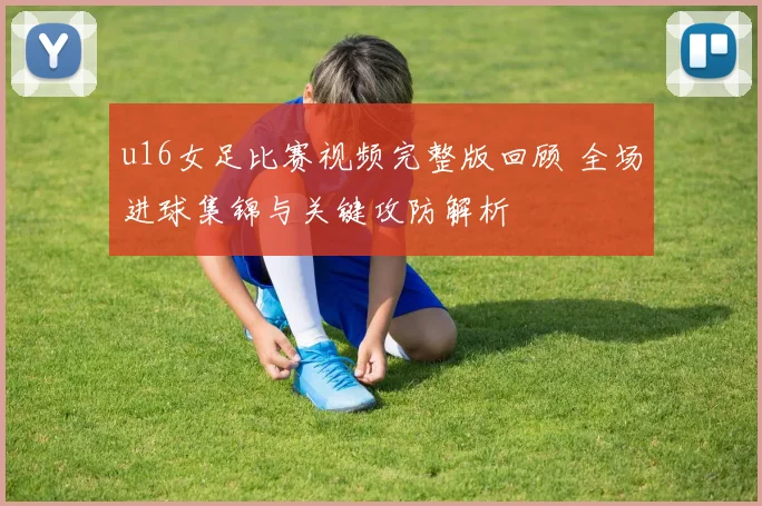 u16女足比赛视频完整版回顾 全场进球集锦与关键攻防解析