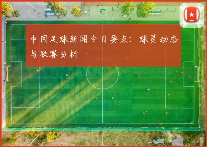 中国足球新闻今日要点：球员动态与联赛分析