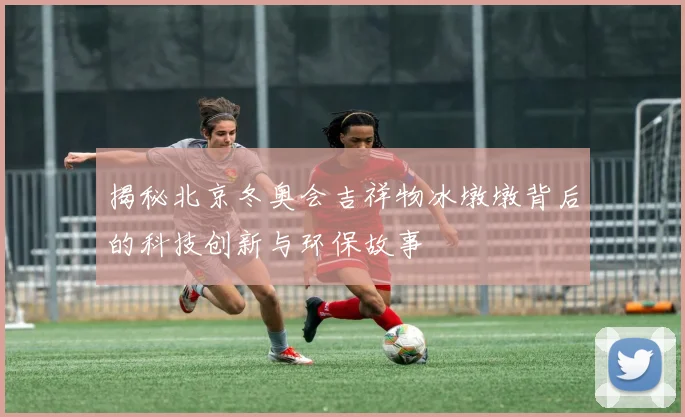 揭秘北京冬奥会吉祥物冰墩墩背后的科技创新与环保故事