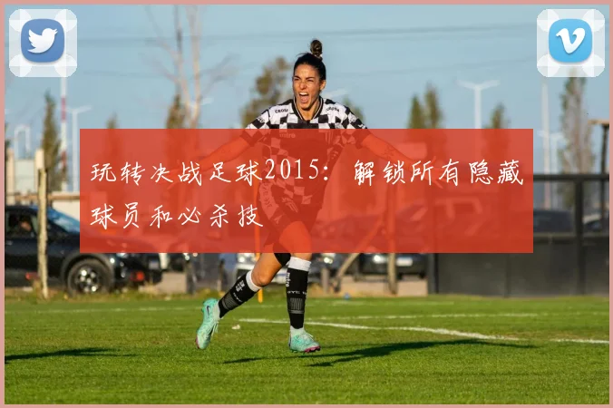 玩转决战足球2015：解锁所有隐藏球员和必杀技