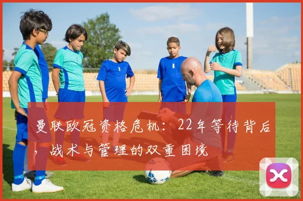 曼联欧冠资格危机:22年等待背后,战术与管理的双重困境