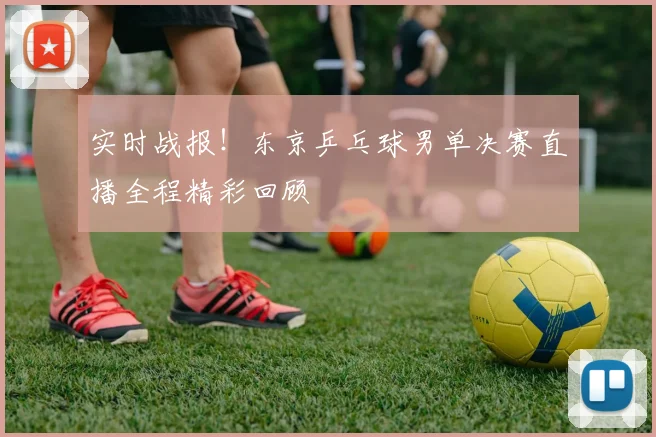 实时战报！东京乒乓球男单决赛直播全程精彩回顾