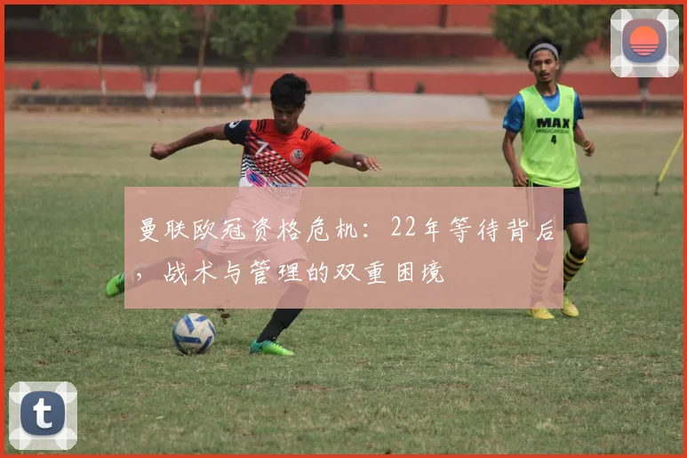 曼联欧冠资格危机:22年等待背后,战术与管理的双重困境