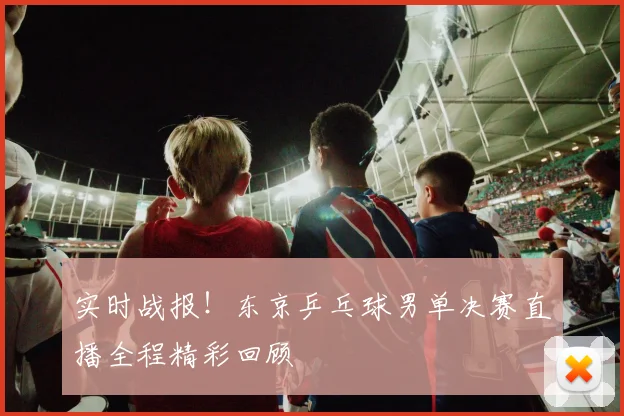 实时战报！东京乒乓球男单决赛直播全程精彩回顾