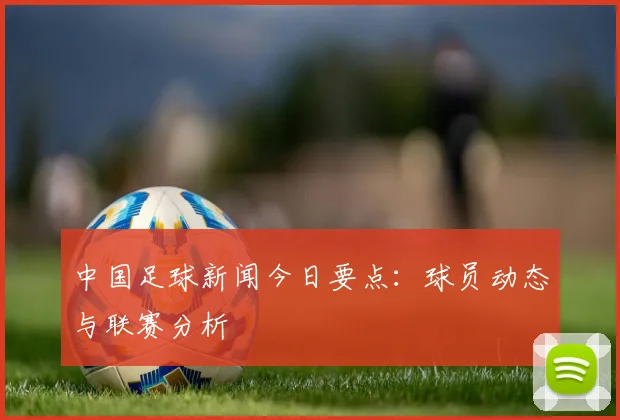 中国足球新闻今日要点：球员动态与联赛分析