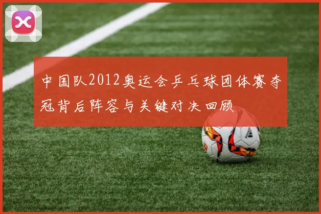 中国队2012奥运会乒乓球团体赛夺冠背后阵容与关键对决回顾