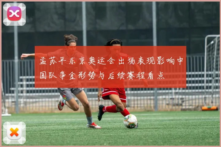 孟苏平东京奥运会出场表现影响中国队争金形势与后续赛程看点